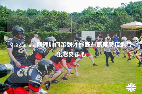 可克达拉团建如何策划才能既有高度又接地气出彩又走心